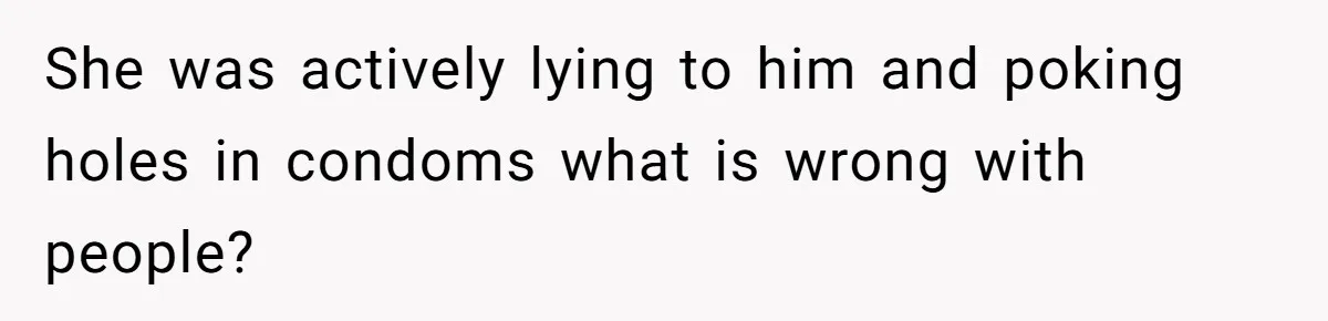 She was actively lying to him and poking holes in condoms what is wrong with people?