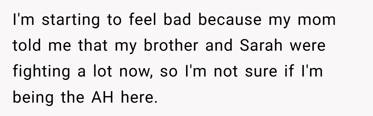 I'm starting to feel bad because my mom told me that my brother and Sarah were fighting a lot now, so I'm not sure if I'm being the AH here.