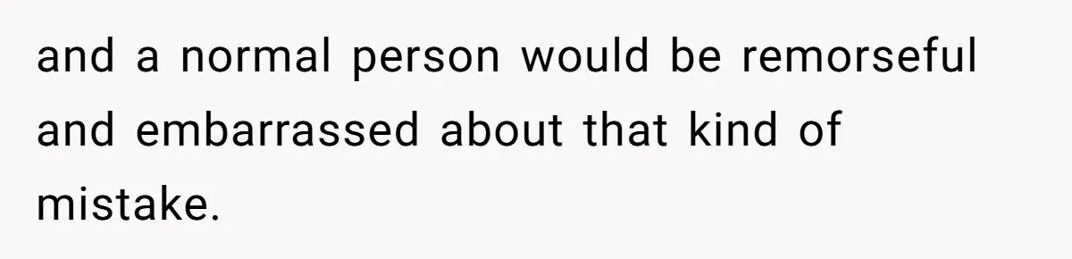 and a normal person would be remorseful and embarrassed about that kind of mistake.