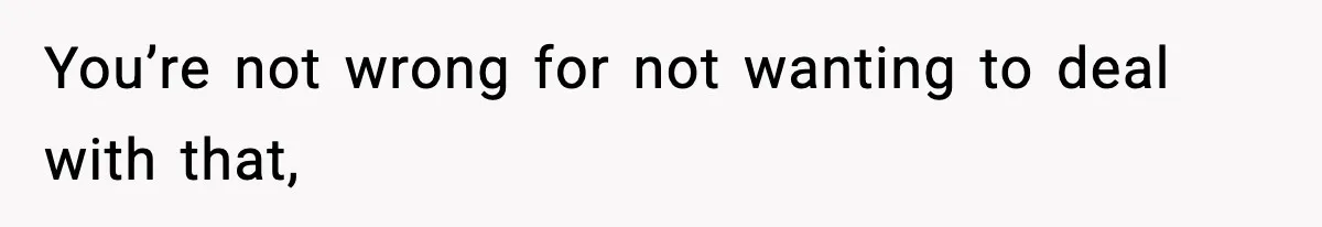 You’re not wrong for not wanting to deal with that,