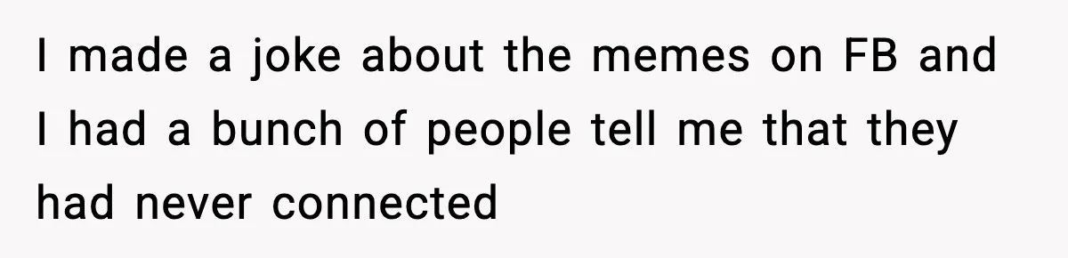 I made a joke about the memes on FB and I had a bunch of people tell me that they had never connected