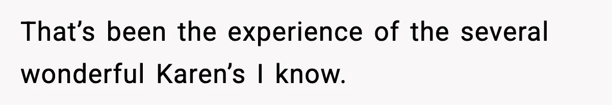 That’s been the experience of the several wonderful Karen’s I know.