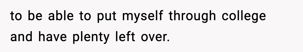 to be able to put myself through college and have plenty left over.