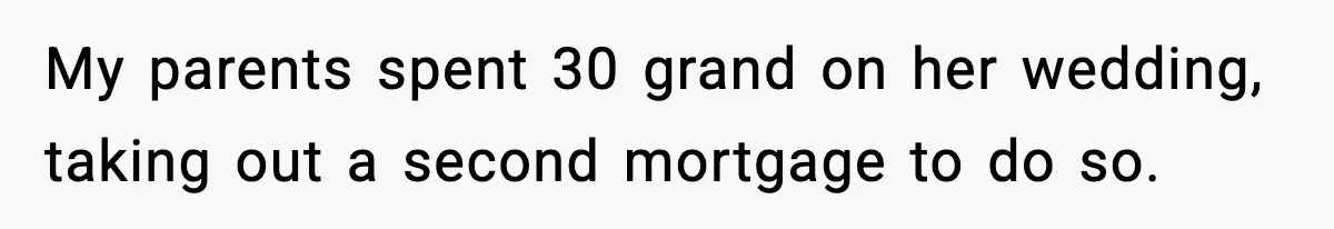My parents spent 30 grand on her wedding, taking out a second mortgage to do so.