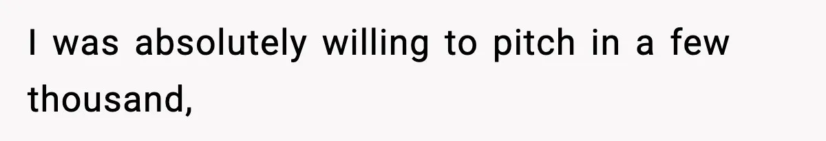 I was absolutely willing to pitch in a few thousand,