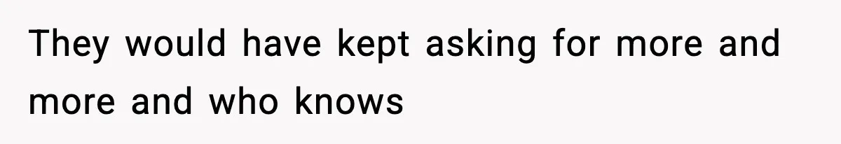 They would have kept asking for more and more and who knows