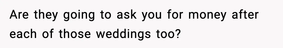 Are they going to ask you for money after each of those weddings too?