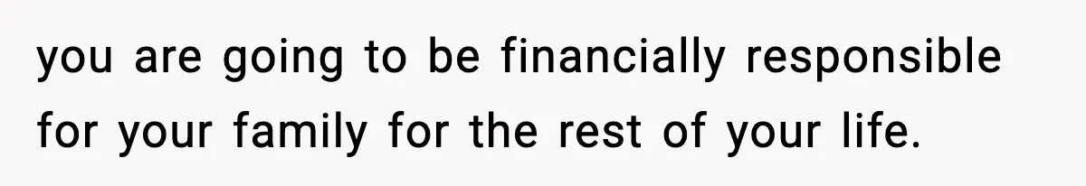 you are going to be financially responsible for your family for the rest of your life.