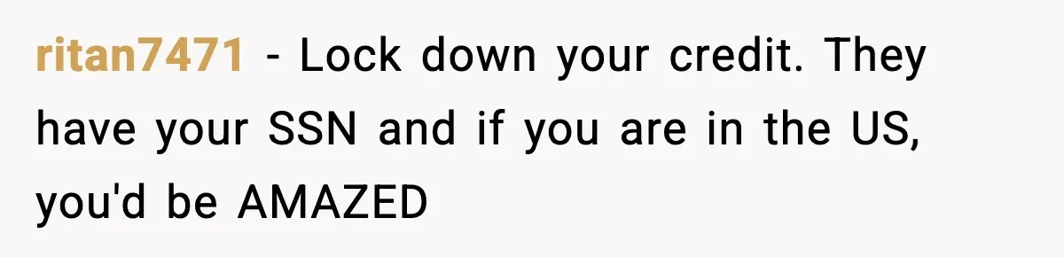 ritan7471 − Lock down your credit. They have your SSN and if you are in the US, you'd be AMAZED