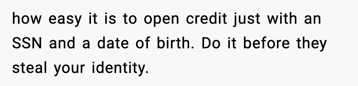 how easy it is to open credit just with an SSN and a date of birth. Do it before they steal your identity.