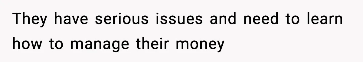 They have serious issues and need to learn how to manage their money