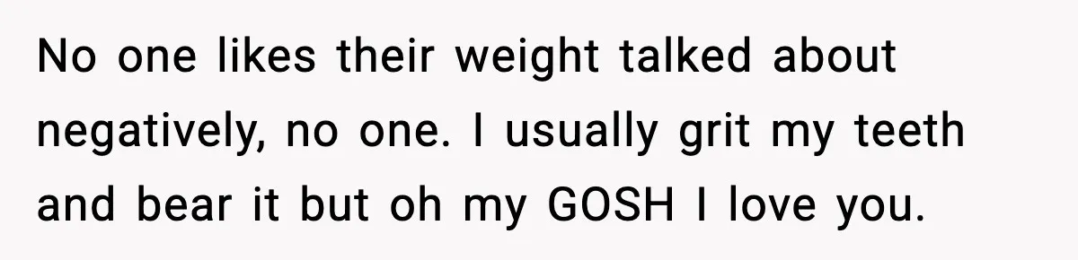 No one likes their weight talked about negatively, no one. I usually grit my teeth and bear it but oh my GOSH I love you.