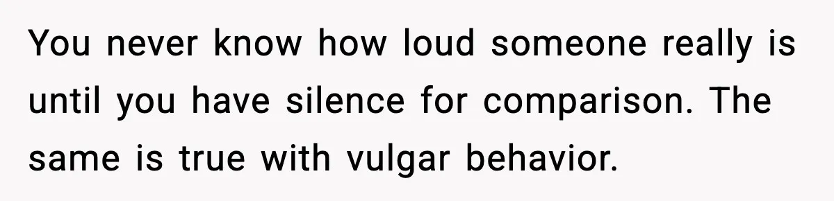 You never know how loud someone really is until you have silence for comparison. The same is true with vulgar behavior.