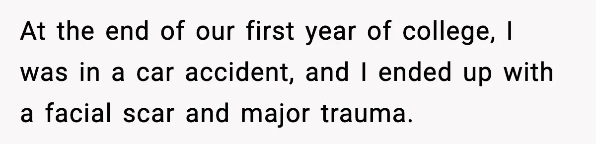 Bride Expected Her Twin To Gain Weight, Got A Reality Check Instead At the end of our first year of college, I was in a car accident, and I ended up with a facial scar and major trauma.