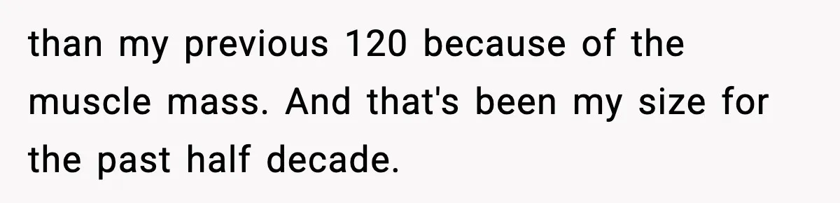 Bride Expected Her Twin To Gain Weight, Got A Reality Check Instead than my previous 120 because of the muscle mass. And that's been my size for the past half decade.