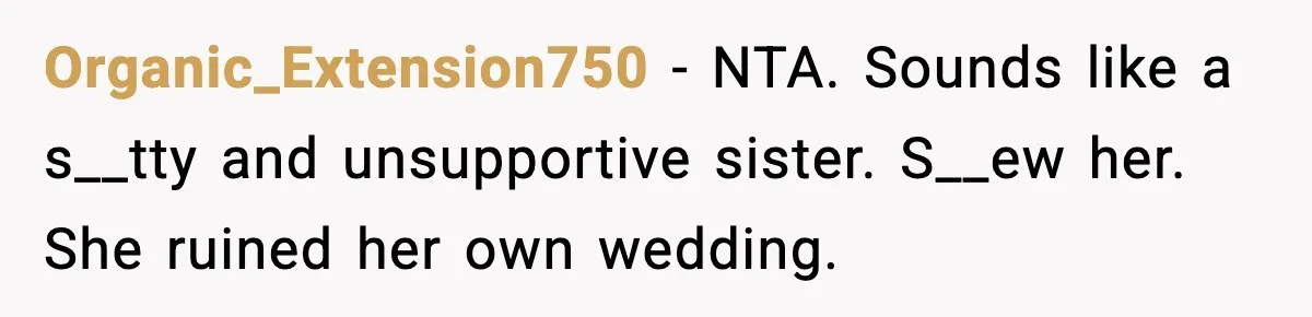 Bride Expected Her Twin To Gain Weight, Got A Reality Check Instead Organic_Extension750 − NTA. Sounds like a s__tty and unsupportive sister. S__ew her. She ruined her own wedding.