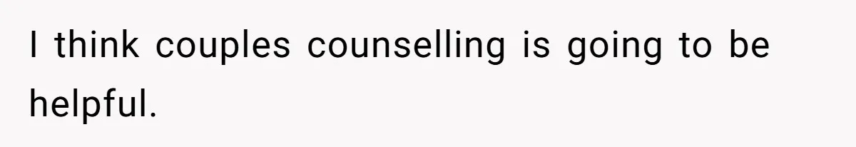 I think couples counselling is going to be helpful.