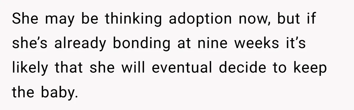 She may be thinking adoption now, but if she’s already bonding at nine weeks it’s likely that she will eventual decide to keep the baby.