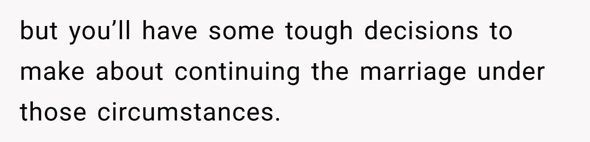 but you’ll have some tough decisions to make about continuing the marriage under those circumstances.