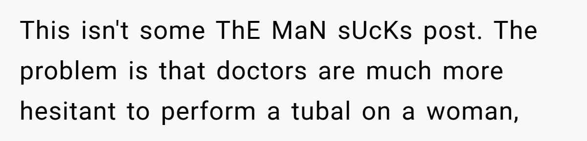 This isn't some ThE MaN sUcKs post. The problem is that doctors are much more hesitant to perform a tubal on a woman,