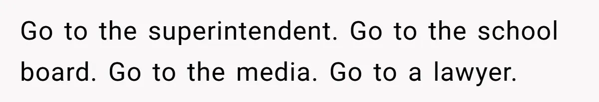 Go to the superintendent. Go to the school board. Go to the media. Go to a lawyer.