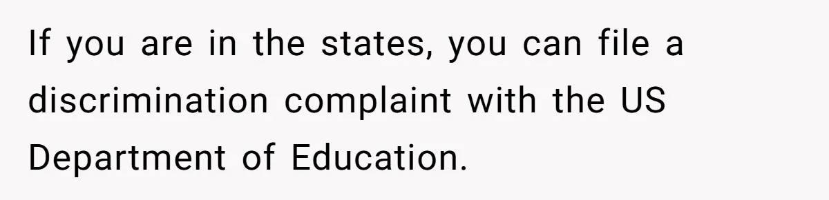 If you are in the states, you can file a discrimination complaint with the US Department of Education.