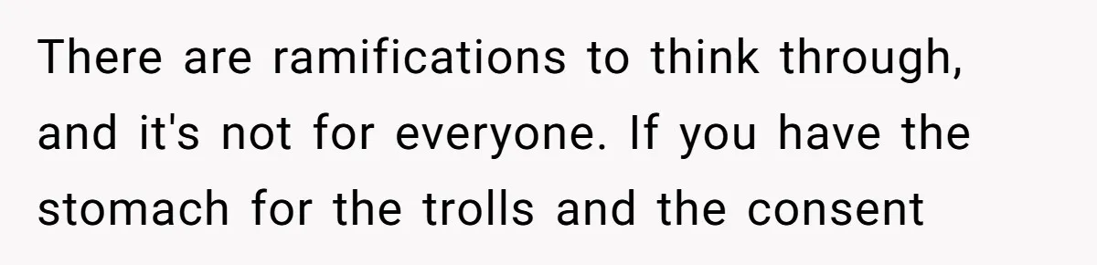 There are ramifications to think through, and it's not for everyone. If you have the stomach for the trolls and the consent