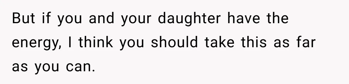 But if you and your daughter have the energy, I think you should take this as far as you can.
