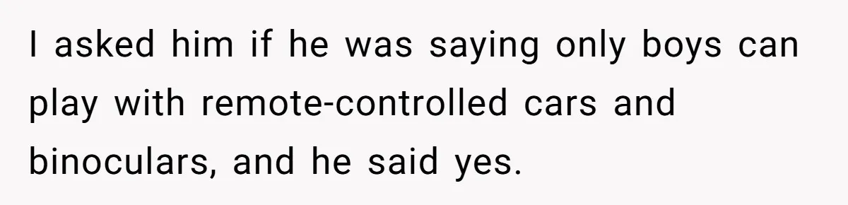 I asked him if he was saying only boys can play with remote-controlled cars and binoculars, and he said yes.