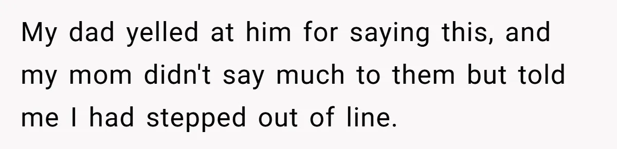 My dad yelled at him for saying this, and my mom didn't say much to them but told me I had stepped out of line.