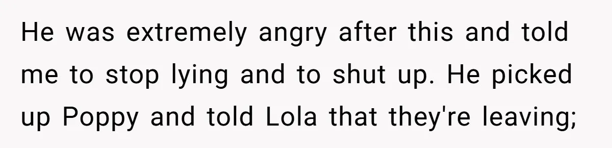 He was extremely angry after this and told me to stop lying and to shut up. He picked up Poppy and told Lola that they're leaving;