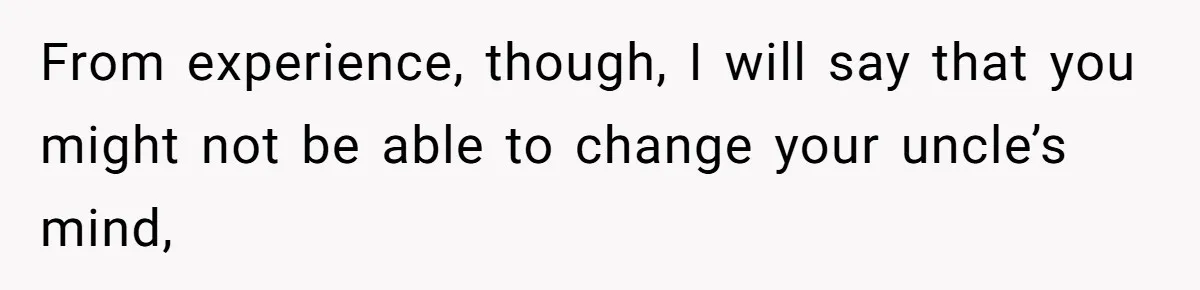 From experience, though, I will say that you might not be able to change your uncle’s mind,