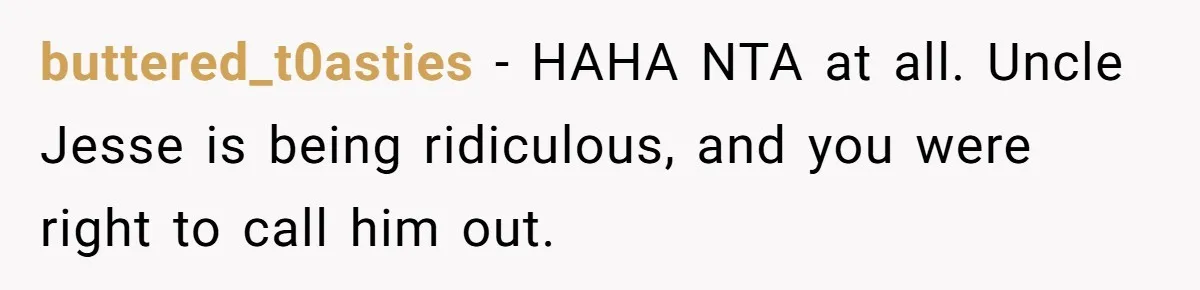 buttered_t0asties − HAHA NTA at all. Uncle Jesse is being ridiculous, and you were right to call him out.