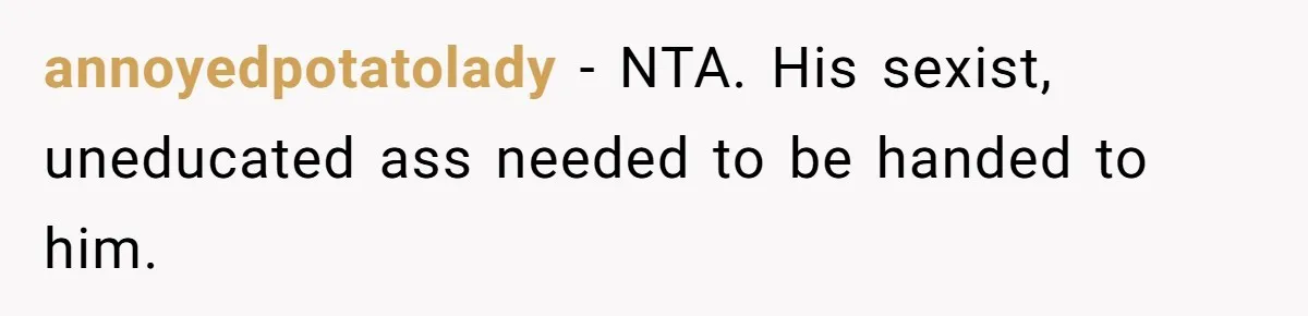 annoyedpotatolady − NTA. His sexist, uneducated ass needed to be handed to him.