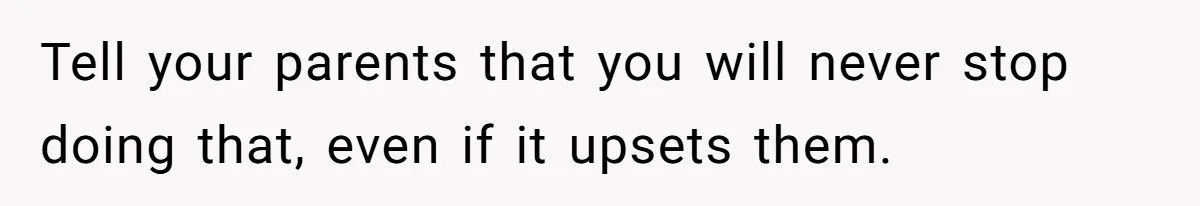Tell your parents that you will never stop doing that, even if it upsets them.