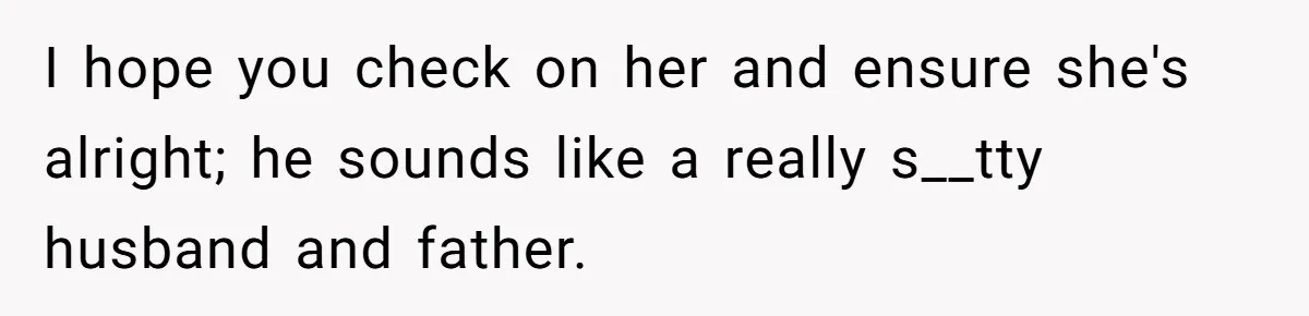 I hope you check on her and ensure she's alright; he sounds like a really s__tty husband and father.