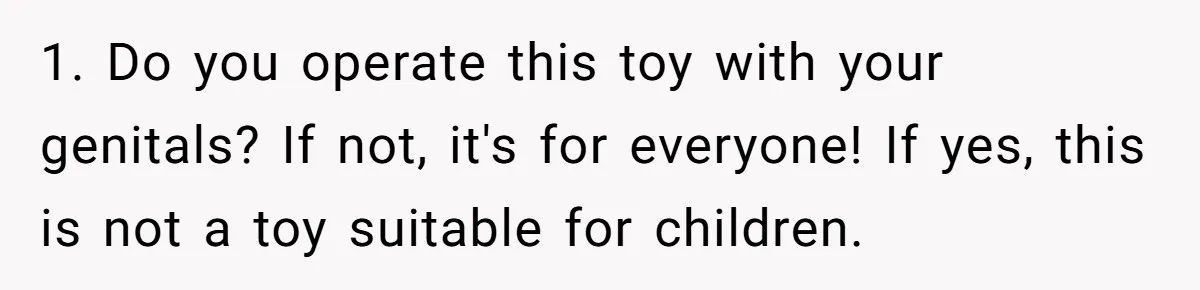 1. Do you operate this toy with your genitals? If not, it's for everyone! If yes, this is not a toy suitable for children.