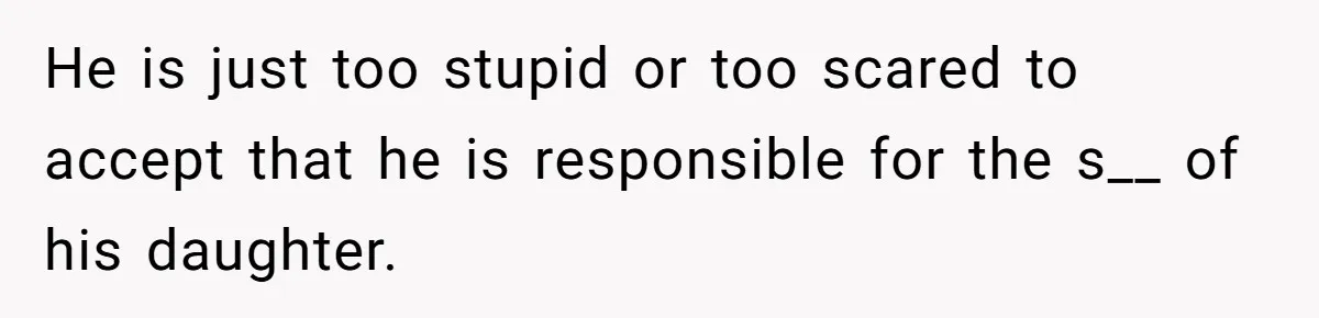 He is just too stupid or too scared to accept that he is responsible for the s__ of his daughter.