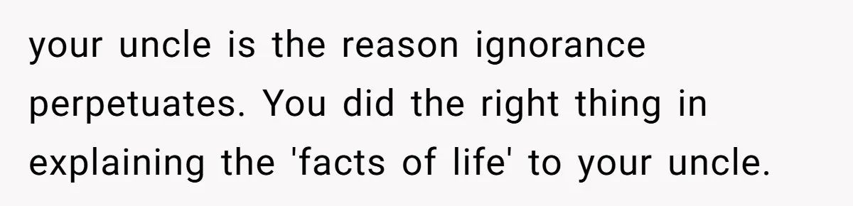 your uncle is the reason ignorance perpetuates. You did the right thing in explaining the 'facts of life' to your uncle.