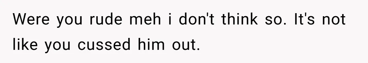 Were you rude meh i don't think so. It's not like you cussed him out.