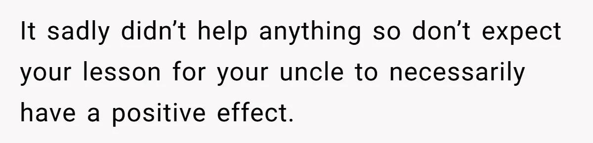 It sadly didn’t help anything so don’t expect your lesson for your uncle to necessarily have a positive effect.