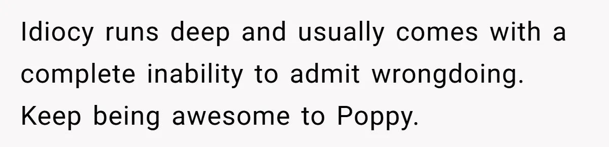 Idiocy runs deep and usually comes with a complete inability to admit wrongdoing. Keep being awesome to Poppy.