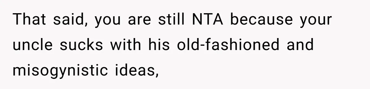 That said, you are still NTA because your uncle sucks with his old-fashioned and misogynistic ideas,
