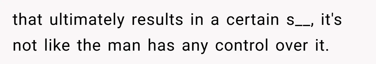 that ultimately results in a certain s__, it's not like the man has any control over it.