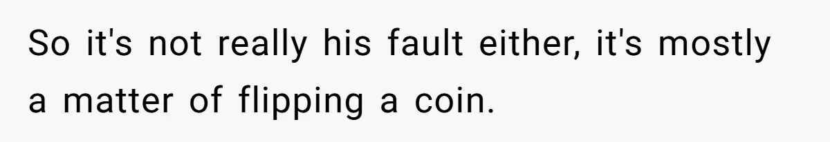 So it's not really his fault either, it's mostly a matter of flipping a coin.