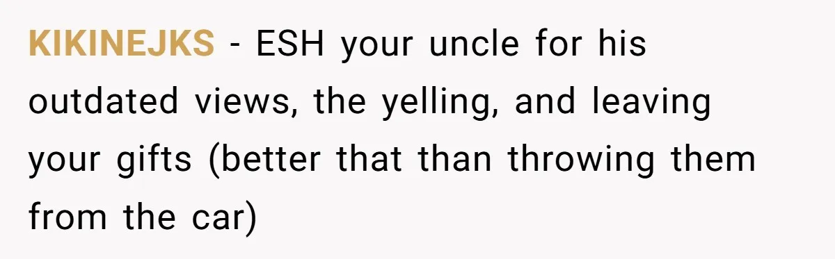 KIKINEJKS − ESH your uncle for his outdated views, the yelling, and leaving your gifts (better that than throwing them from the car)