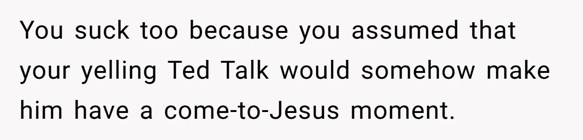You suck too because you assumed that your yelling Ted Talk would somehow make him have a come-to-Jesus moment.