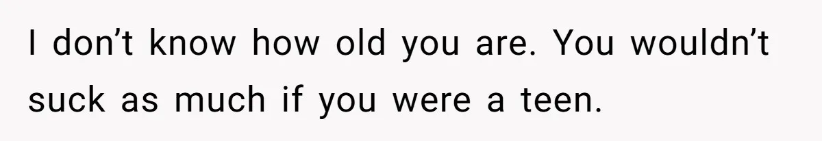 I don’t know how old you are. You wouldn’t suck as much if you were a teen.