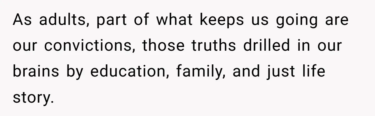 As adults, part of what keeps us going are our convictions, those truths drilled in our brains by education, family, and just life story.