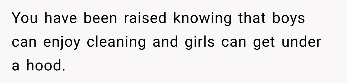 You have been raised knowing that boys can enjoy cleaning and girls can get under a hood.